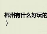 郴州有什么好玩的地方（郴州好玩的地方分享）