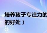 培养孩子专注力的好处（盘点培养孩子专注力的好处）