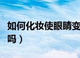 如何化妆使眼睛变大（每天化妆对皮肤有伤害吗）