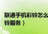 联通手机彩铃怎么设置（联通手机怎样开启彩铃服务）