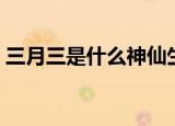 三月三是什么神仙生日（三月三是什么节日）