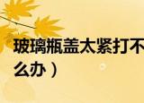 玻璃瓶盖太紧打不开（玻璃瓶盖太紧打不开怎么办）