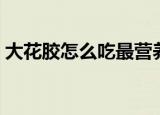 大花胶怎么吃最营养（花胶最有营养的吃法）