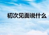 初次见面说什么（第一次见面怎么聊天）