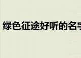 绿色征途好听的名字（好听的绿色征途名字）