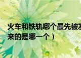 火车和铁轨哪个最先被发明出来（火车和铁轨最先被发明出来的是哪一个）
