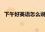 下午好英语怎么说（如何用英语说下午好）