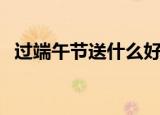 过端午节送什么好（适合端午节送的礼物）