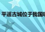 平遥古城位于我国哪个省（平遥古城的简介）