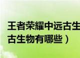 王者荣耀中远古生物指的是啥（王者荣耀中远古生物有哪些）