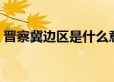 晋察冀边区是什么意思（晋察冀边区的含义）