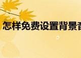 怎样免费设置背景音乐（具体操作步骤如下）