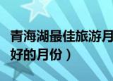 青海湖最佳旅游月份（几月是去青海湖旅游最好的月份）