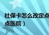 社保卡怎么改定点医院（关于社保卡怎么改定点医院）
