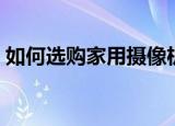 如何选购家用摄像机（怎么选购家用摄像机）