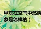 甲烷在空气中燃烧现象（甲烷在空气中燃烧现象是怎样的）