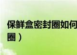 保鲜盒密封圈如何清洗（怎么清洗保鲜盒密封圈）