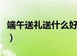 端午送礼送什么好（端午节送礼送什么东西好）