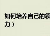 如何培养自己的领导力（怎样培养自己的领导力）