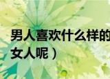 男人喜欢什么样的女人（男人喜欢什么类型的女人呢）
