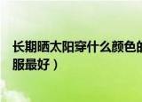 长期晒太阳穿什么颜色的衣服（晒太阳应该穿什么颜色的衣服最好）