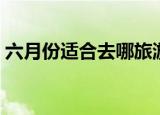 六月份适合去哪旅游（适合六月旅游的地方）