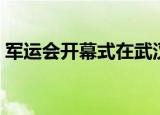 军运会开幕式在武汉哪个区（朋友们要去吗）