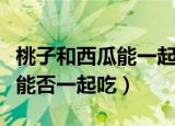 桃子和西瓜能一起吃吗会中毒吗（桃子和西瓜能否一起吃）