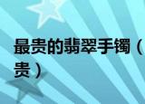 最贵的翡翠手镯（最贵的翡翠手镯价格能有多贵）