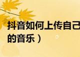抖音如何上传自己的音乐（抖音怎样上传自己的音乐）