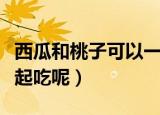 西瓜和桃子可以一起吃（西瓜和桃子能不能一起吃呢）