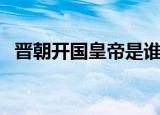 晋朝开国皇帝是谁（晋朝开国皇帝叫什么）