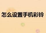 怎么设置手机彩铃（设置手机彩铃操作步骤）