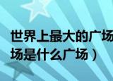 世界上最大的广场是哪一个（世界上最大的广场是什么广场）