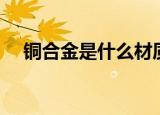铜合金是什么材质（关于铜合金的介绍）