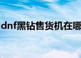 dnf黑钻售货机在哪（dnf黑钻售货机的位置）