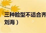 三种脸型不适合齐刘海（什么脸型不适合留齐刘海）