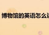 博物馆的英语怎么读（博物馆的英语是什么）