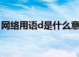 网络用语d是什么意思（网络用语d是何意思）