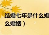 结婚七年是什么婚呀（结婚七年的婚姻称为什么婚姻）