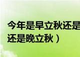 今年是早立秋还是晚立秋（今年到底是早立秋还是晚立秋）