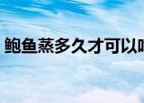 鲍鱼蒸多久才可以吃（鲍鱼需要蒸多久能吃）