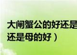 大闸蟹公的好还是母蟹好（买大闸蟹是公的好还是母的好）