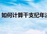 如何计算干支纪年法（怎么计算干支纪年法）