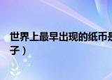 世界上最早出现的纸币是什么（世界上最早出现的纸币是交子）