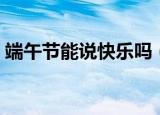 端午节能说快乐吗（关于端午节能说快乐吗）