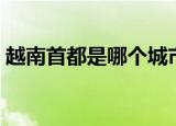越南首都是哪个城市（关于越南首都的介绍）