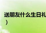 送朋友什么生日礼物好（送好朋友的礼物推荐）