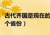 古代齐国是现在的哪里（古代齐国是当今的哪个省份）