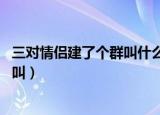 三对情侣建了个群叫什么名字（三对情侣建了个群名字 怎样叫）